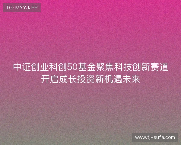 中证创业科创50基金聚焦科技创新赛道开启成长投资新机遇未来